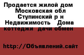 Продается жилой дом.. - Московская обл., Ступинский р-н Недвижимость » Дома, коттеджи, дачи обмен   